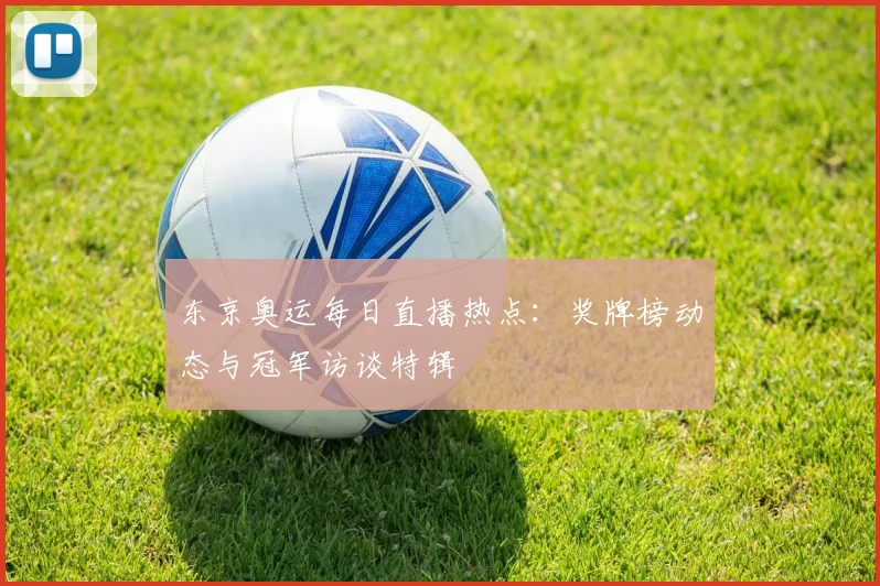 东京奥运每日直播热点：奖牌榜动态与冠军访谈特辑