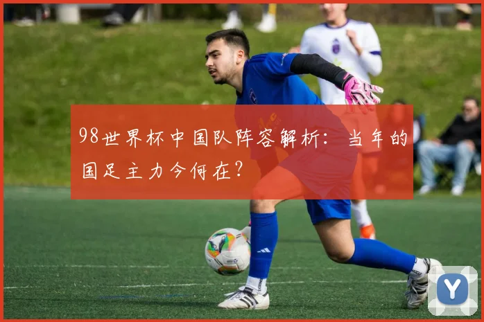 98世界杯中国队阵容解析：当年的国足主力今何在？