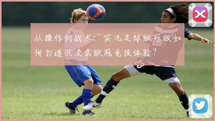 从操作到战术：实况足球欧冠版如何打造沉浸式欧冠竞技体验？