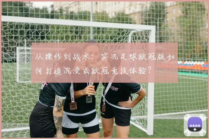 从操作到战术：实况足球欧冠版如何打造沉浸式欧冠竞技体验？