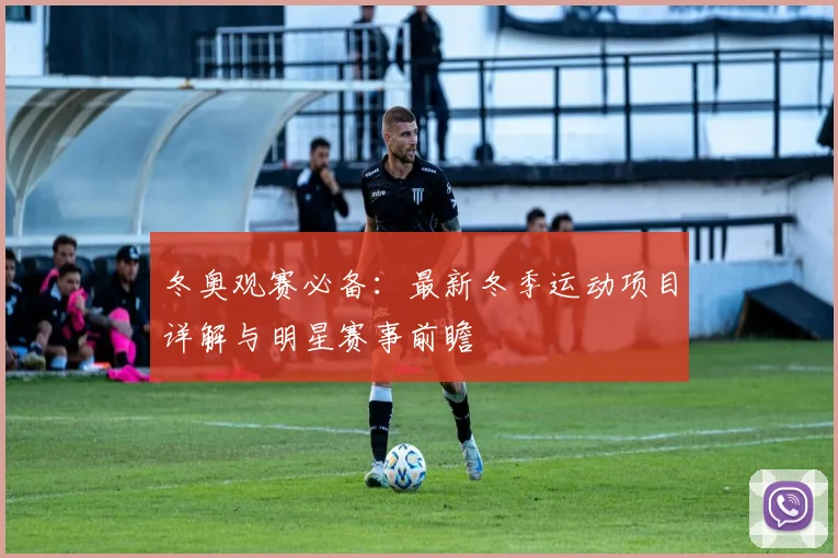 冬奥观赛必备：最新冬季运动项目详解与明星赛事前瞻