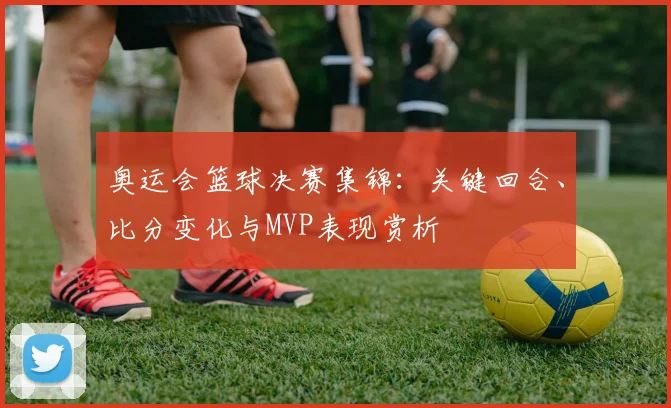 奥运会篮球决赛集锦：关键回合、比分变化与MVP表现赏析