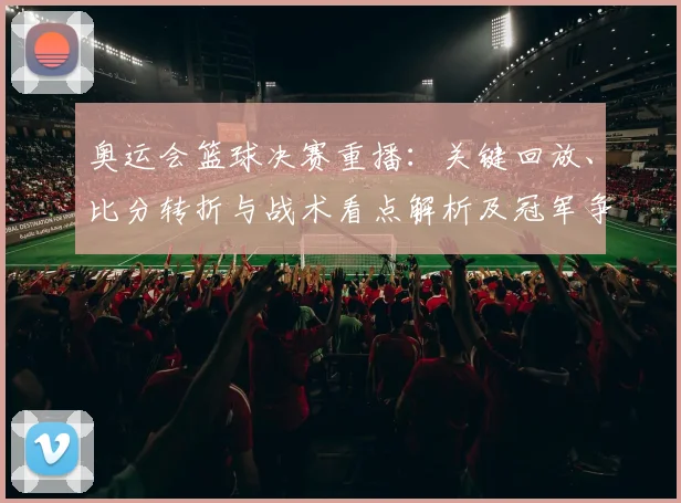 奥运会篮球决赛重播：关键回放、比分转折与战术看点解析及冠军争夺影响