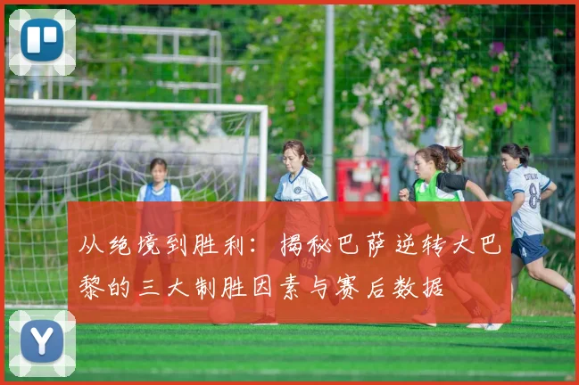 从绝境到胜利：揭秘巴萨逆转大巴黎的三大制胜因素与赛后数据