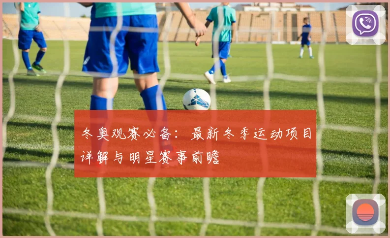 冬奥观赛必备：最新冬季运动项目详解与明星赛事前瞻