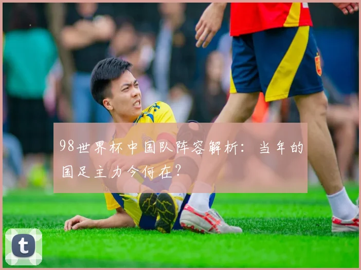 98世界杯中国队阵容解析：当年的国足主力今何在？