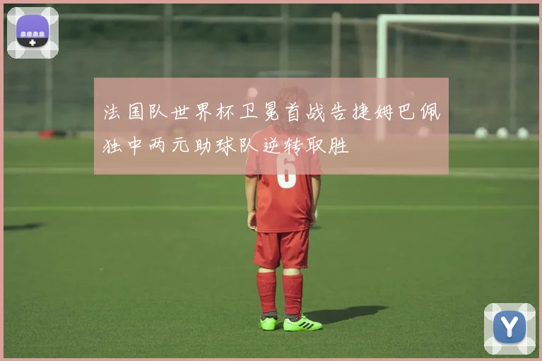 法国队世界杯卫冕首战告捷姆巴佩独中两元助球队逆转取胜