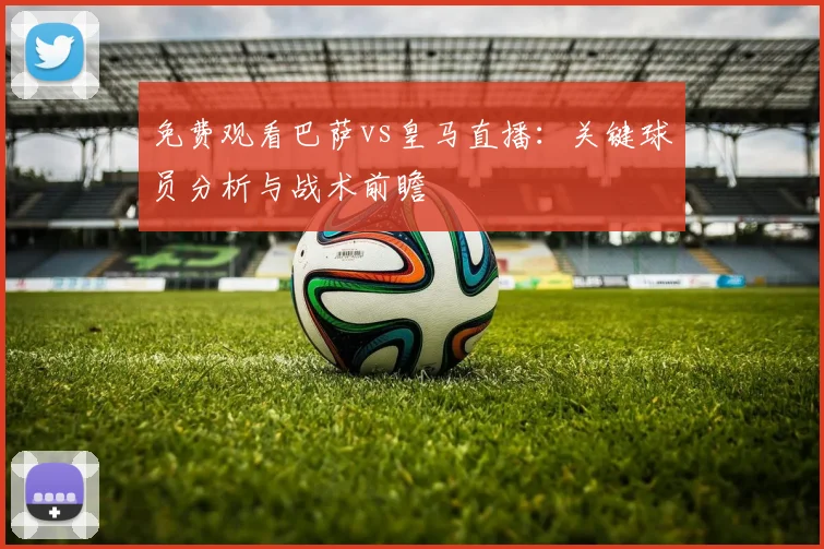 免费观看巴萨vs皇马直播：关键球员分析与战术前瞻