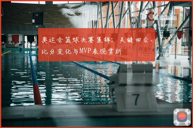 奥运会篮球决赛集锦：关键回合、比分变化与MVP表现赏析